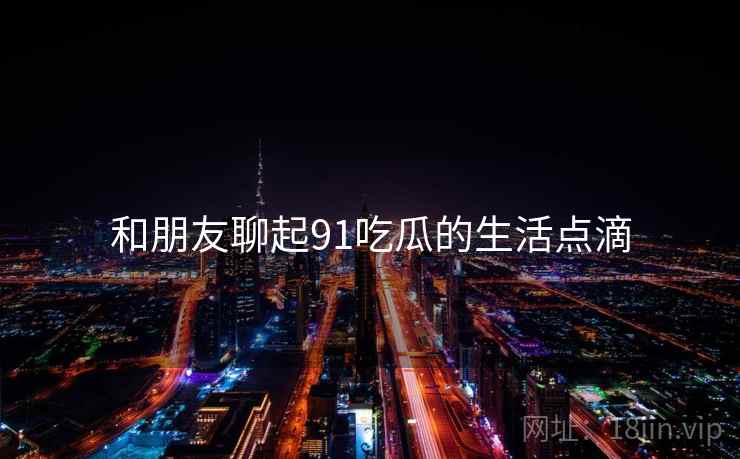 和朋友聊起91吃瓜的生活点滴  第1张