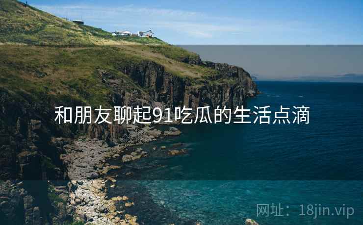 和朋友聊起91吃瓜的生活点滴  第2张